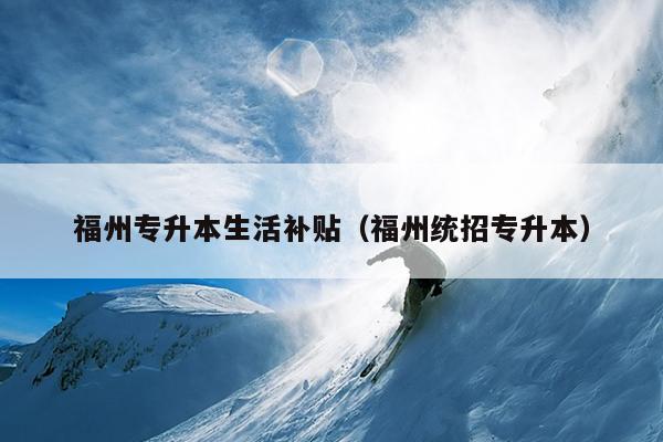 福州專(zhuān)升本生活補(bǔ)貼（福州統(tǒng)招專(zhuān)升本）
