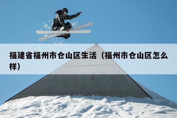 福建省福州市倉(cāng)山區(qū)生活（福州市倉(cāng)山區(qū)怎么樣）