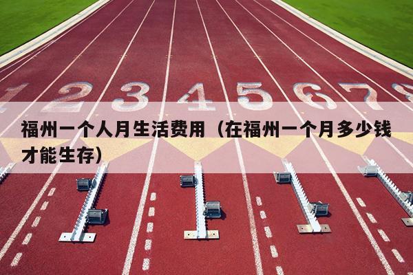 福州一個(gè)人月生活費(fèi)用（在福州一個(gè)月多少錢(qián)才能生存）