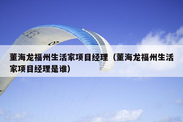 董海龍福州生活家項(xiàng)目經(jīng)理（董海龍福州生活家項(xiàng)目經(jīng)理是誰(shuí)）