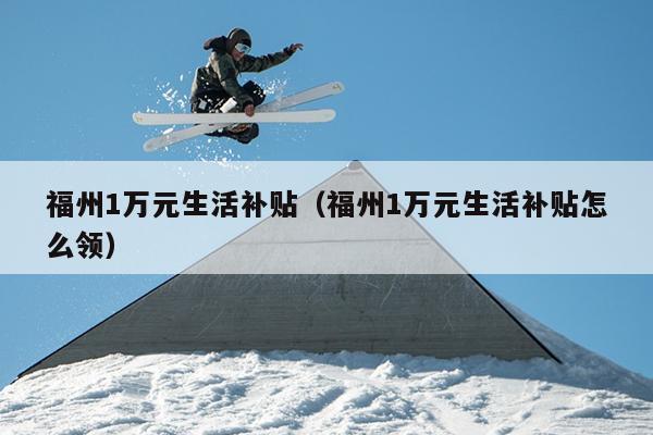 福州1萬(wàn)元生活補(bǔ)貼（福州1萬(wàn)元生活補(bǔ)貼怎么領(lǐng)）