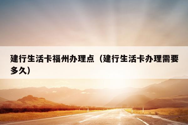 建行生活卡福州辦理點（建行生活卡辦理需要多久）