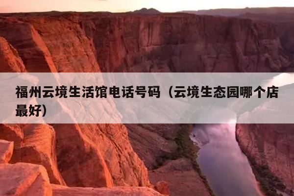 福州云境生活館電話號碼（云境生態(tài)園哪個店最好）