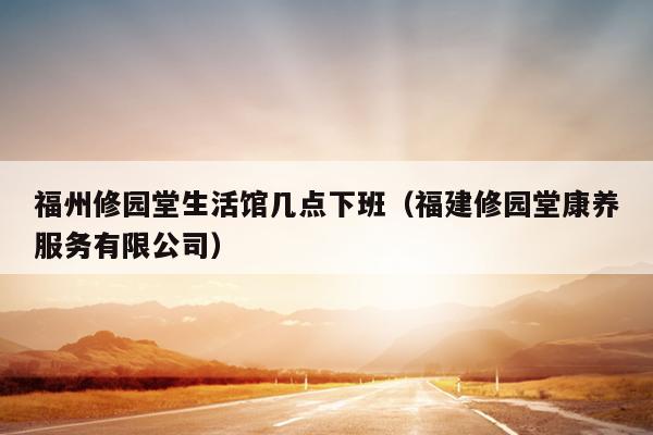 福州修園堂生活館幾點下班（福建修園堂康養(yǎng)服務(wù)有限公司）