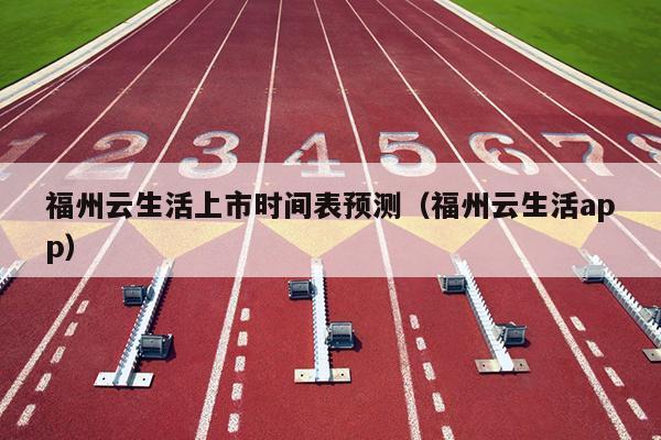福州云生活上市時間表預(yù)測（福州云生活app）