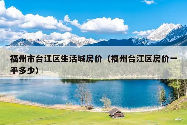 福州市臺江區(qū)生活城房價（福州臺江區(qū)房價一平多少）