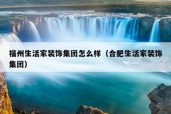 福州生活家裝飾集團(tuán)怎么樣（合肥生活家裝飾集團(tuán)）
