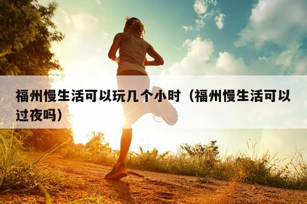 福州慢生活可以玩幾個(gè)小時(shí)（福州慢生活可以過(guò)夜嗎）