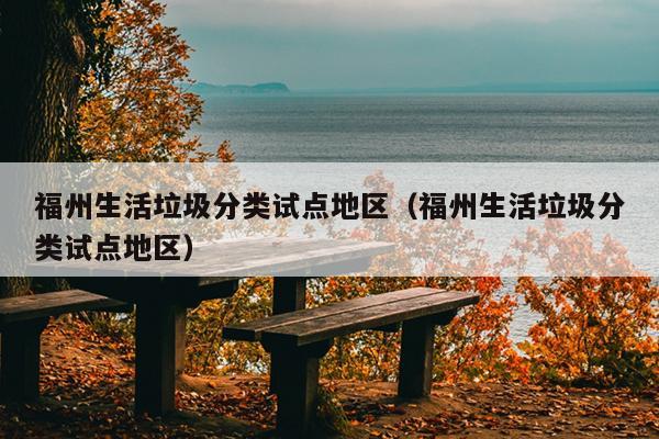 福州生活垃圾分類試點(diǎn)地區(qū)（福州生活垃圾分類試點(diǎn)地區(qū)）