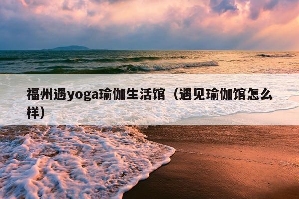 福州遇yoga瑜伽生活館（遇見(jiàn)瑜伽館怎么樣）