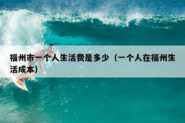 福州市一個(gè)人生活費(fèi)是多少（一個(gè)人在福州生活成本）
