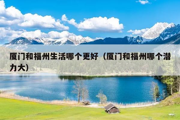 廈門和福州生活哪個(gè)更好（廈門和福州哪個(gè)潛力大）