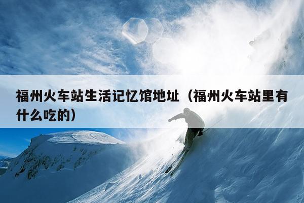 福州火車(chē)站生活記憶館地址（福州火車(chē)站里有什么吃的）