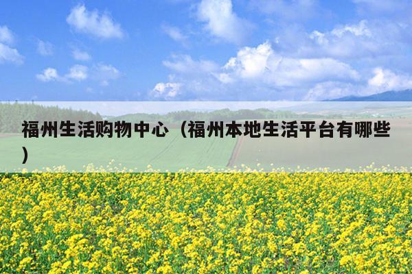 福州生活購物中心（福州本地生活平臺(tái)有哪些）