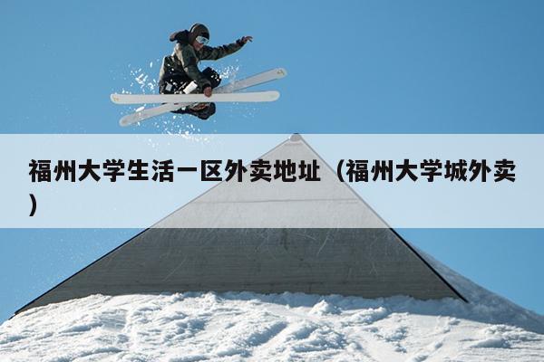 福州大學(xué)生活一區(qū)外賣地址（福州大學(xué)城外賣）
