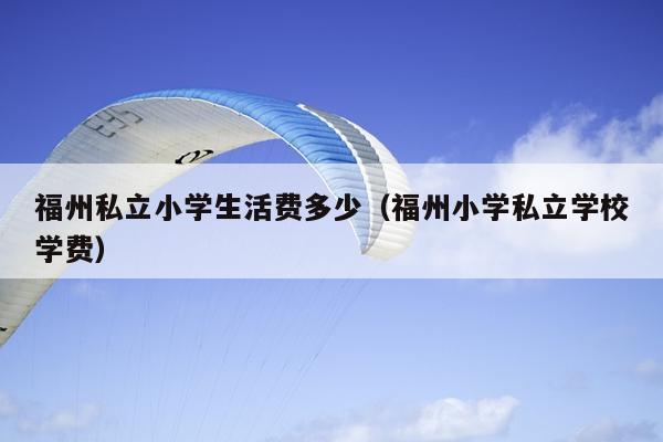 福州私立小學生活費多少（福州小學私立學校學費）