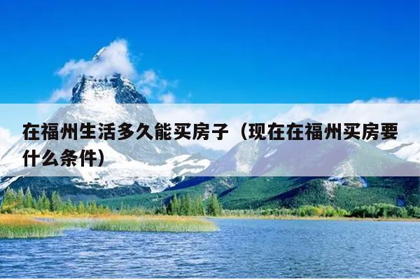 在福州生活多久能買房子（現(xiàn)在在福州買房要什么條件）