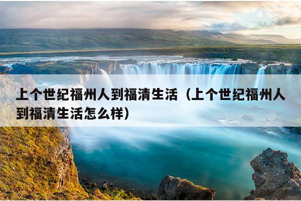 上個世紀(jì)福州人到福清生活（上個世紀(jì)福州人到福清生活怎么樣）