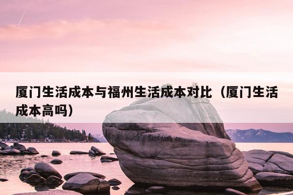 廈門生活成本與福州生活成本對(duì)比（廈門生活成本高嗎）