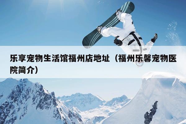 樂(lè)享寵物生活館福州店地址（福州樂(lè)馨寵物醫(yī)院簡(jiǎn)介）