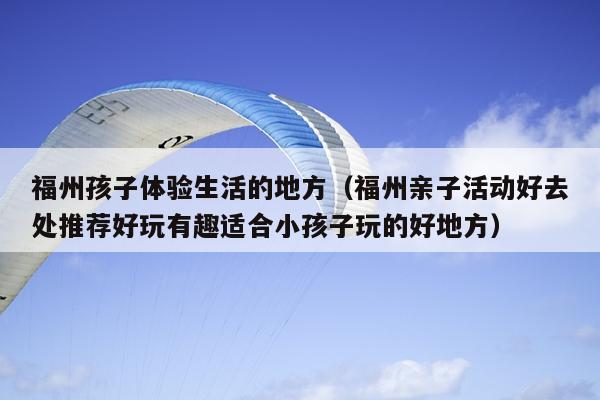 福州孩子體驗生活的地方（福州親子活動好去處推薦好玩有趣適合小孩子玩的好地方）