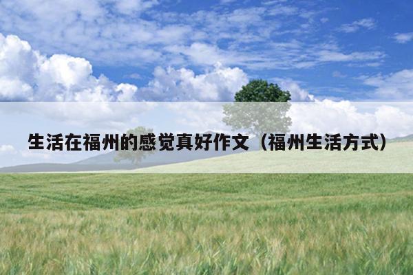生活在福州的感覺(jué)真好作文（福州生活方式）