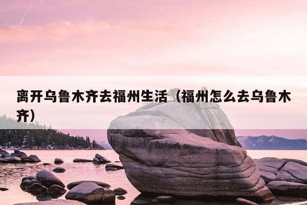離開(kāi)烏魯木齊去福州生活（福州怎么去烏魯木齊）