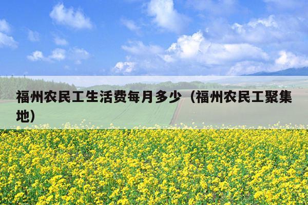 福州農(nóng)民工生活費每月多少（福州農(nóng)民工聚集地）