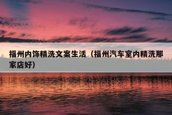 福州內(nèi)飾精洗文案生活（福州汽車室內(nèi)精洗那家店好）