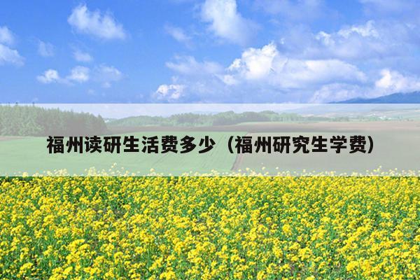 福州讀研生活費(fèi)多少（福州研究生學(xué)費(fèi)）
