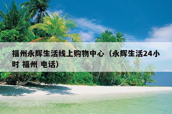 福州永輝生活線上購物中心（永輝生活24小時(shí) 福州 電話）