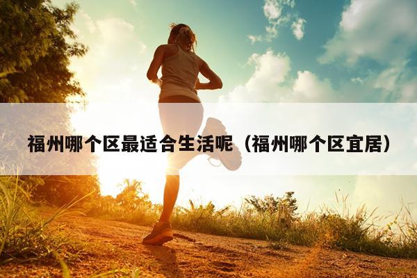 福州哪個(gè)區(qū)最適合生活呢（福州哪個(gè)區(qū)宜居）