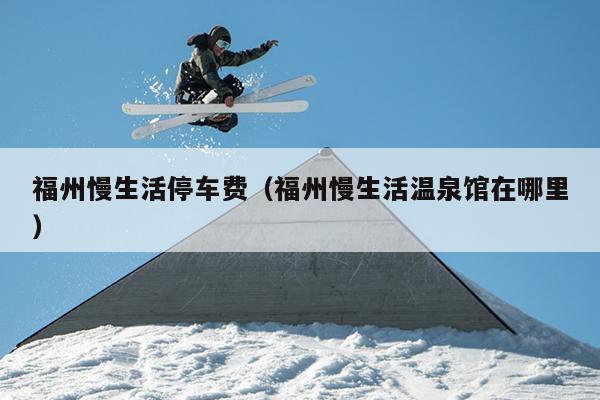 福州慢生活停車費(fèi)（福州慢生活溫泉館在哪里）