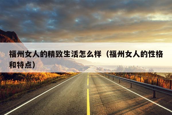 福州女人的精致生活怎么樣（福州女人的性格和特點(diǎn)）