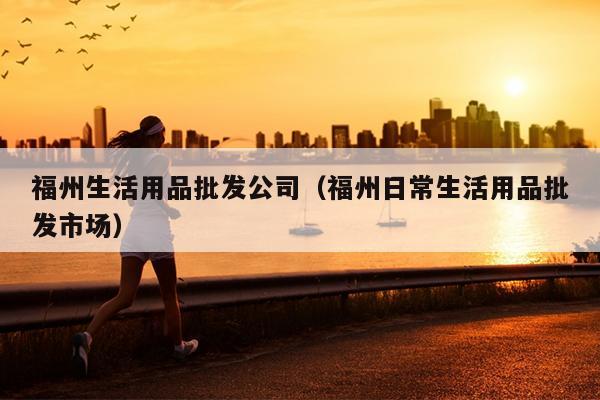 福州生活用品批發(fā)公司（福州日常生活用品批發(fā)市場(chǎng)）