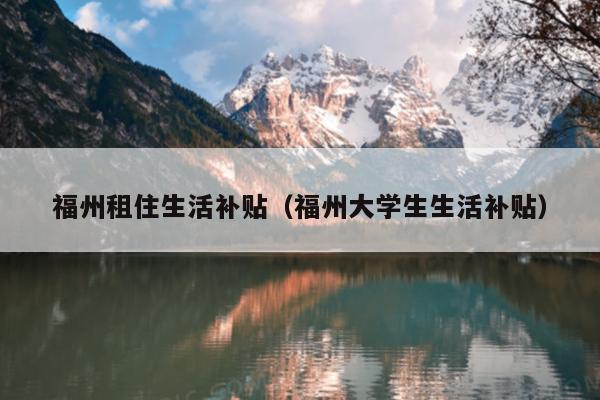福州租住生活補貼（福州大學(xué)生生活補貼）