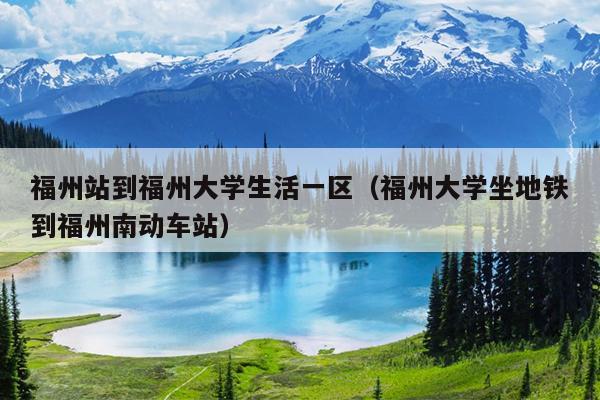 福州站到福州大學(xué)生活一區(qū)（福州大學(xué)坐地鐵到福州南動(dòng)車(chē)站）