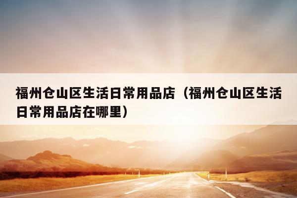 福州倉山區(qū)生活日常用品店（福州倉山區(qū)生活日常用品店在哪里）