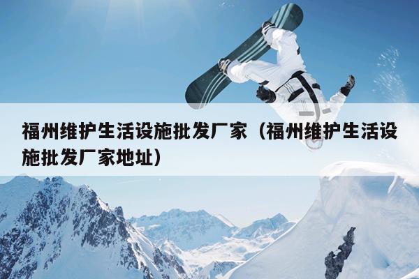 福州維護(hù)生活設(shè)施批發(fā)廠家（福州維護(hù)生活設(shè)施批發(fā)廠家地址）