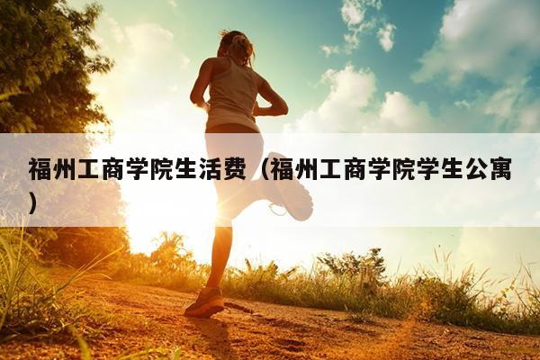 福州工商學(xué)院生活費（福州工商學(xué)院學(xué)生公寓）