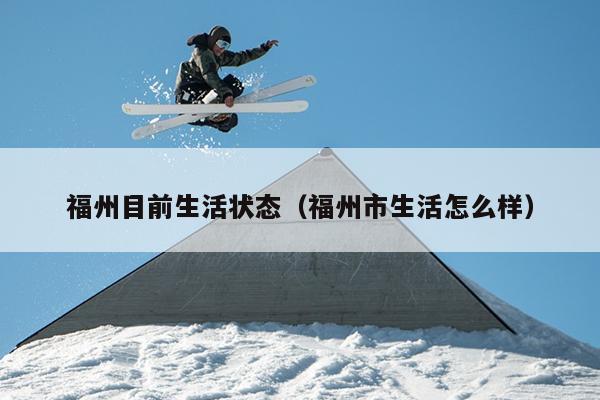 福州目前生活狀態(tài)（福州市生活怎么樣）