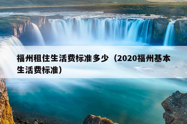 福州租住生活費標準多少（2020福州基本生活費標準）